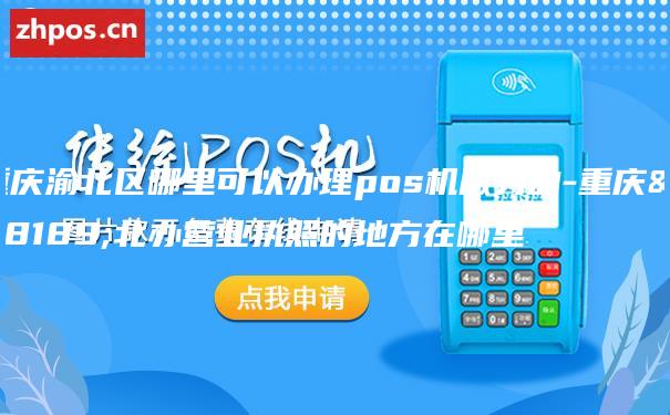 重庆渝北区哪里可以办理pos机服务的-重庆渝北办营业执照的地方在哪里